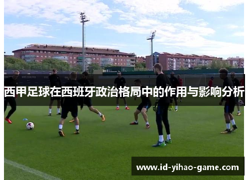 西甲足球在西班牙政治格局中的作用与影响分析 西甲足球在西班牙政治格局中的作用与影响分析