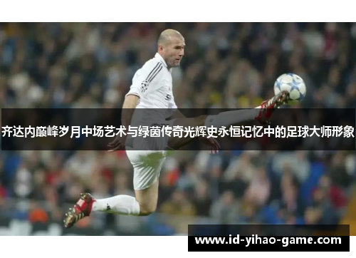 齐达内巅峰岁月中场艺术与绿茵传奇光辉史永恒记忆中的足球大师形象