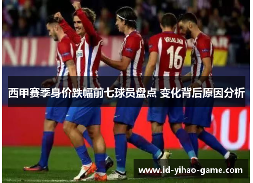 西甲赛季身价跌幅前七球员盘点 变化背后原因分析 西甲赛季身价跌幅前七球员盘点 变化背后原因分析
